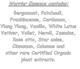 Warrior Essence contains:
  
Bergamont, Patchouli, 
Frankincense, Cardamon, 
Ylang Ylang, Vanilla, White Lotus
Vetiver, Voilet, Neroli, Jasmine, 
Rose otto, Star anise, 
Cinnamon, Calamus and
other rare Certified Organic
plant extracts.

